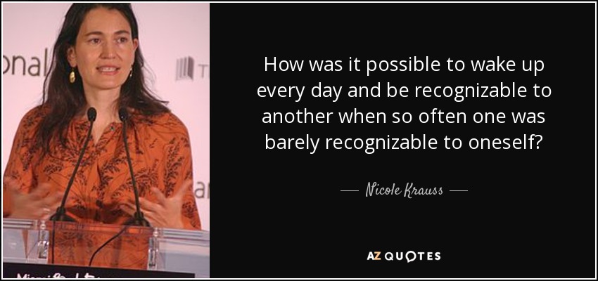 How was it possible to wake up every day and be recognizable to another when so often one was barely recognizable to oneself? - Nicole Krauss