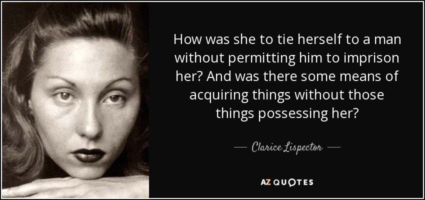 How was she to tie herself to a man without permitting him to imprison her? And was there some means of acquiring things without those things possessing her? - Clarice Lispector