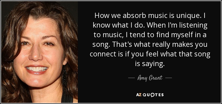 How we absorb music is unique. I know what I do. When I'm listening to music, I tend to find myself in a song. That's what really makes you connect is if you feel what that song is saying. - Amy Grant