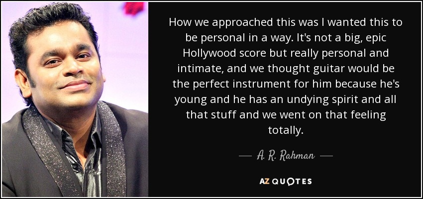 How we approached this was I wanted this to be personal in a way. It's not a big, epic Hollywood score but really personal and intimate, and we thought guitar would be the perfect instrument for him because he's young and he has an undying spirit and all that stuff and we went on that feeling totally. - A. R. Rahman