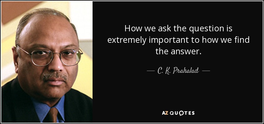 How we ask the question is extremely important to how we find the answer. - C. K. Prahalad