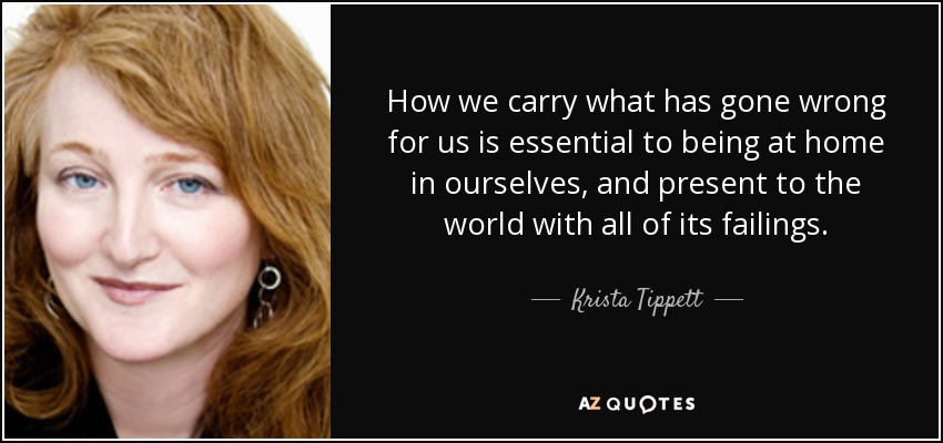 How we carry what has gone wrong for us is essential to being at home in ourselves, and present to the world with all of its failings. - Krista Tippett
