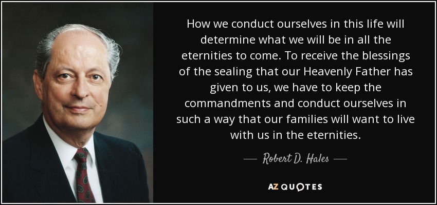 How we conduct ourselves in this life will determine what we will be in all the eternities to come. To receive the blessings of the sealing that our Heavenly Father has given to us, we have to keep the commandments and conduct ourselves in such a way that our families will want to live with us in the eternities. - Robert D. Hales