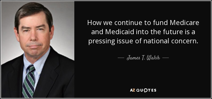 How we continue to fund Medicare and Medicaid into the future is a pressing issue of national concern. - James T. Walsh