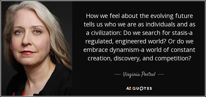 How we feel about the evolving future tells us who we are as individuals and as a civilization: Do we search for stasis-a regulated, engineered world? Or do we embrace dynamism-a world of constant creation, discovery, and competition? - Virginia Postrel