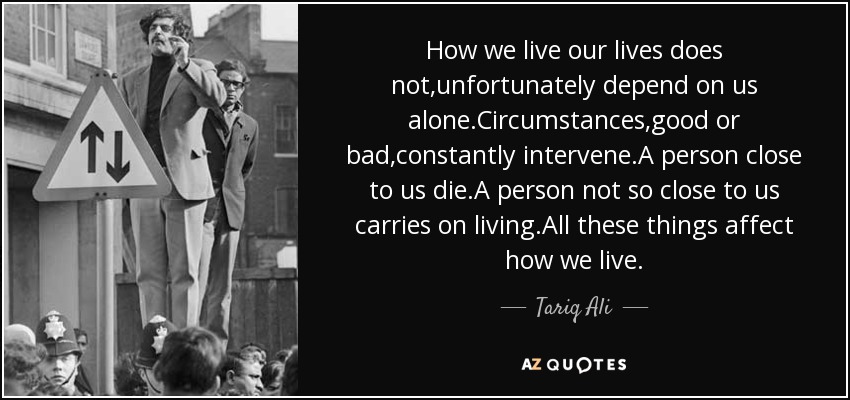 How we live our lives does not,unfortunately depend on us alone.Circumstances,good or bad,constantly intervene.A person close to us die.A person not so close to us carries on living.All these things affect how we live. - Tariq Ali