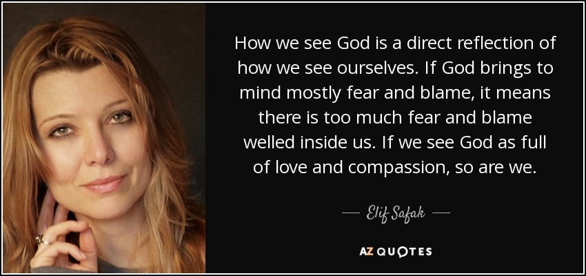 How we see God is a direct reflection of how we see ourselves. If God brings to mind mostly fear and blame, it means there is too much fear and blame welled inside us. If we see God as full of love and compassion, so are we. - Elif Safak