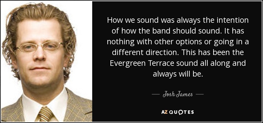 How we sound was always the intention of how the band should sound. It has nothing with other options or going in a different direction. This has been the Evergreen Terrace sound all along and always will be. - Josh James