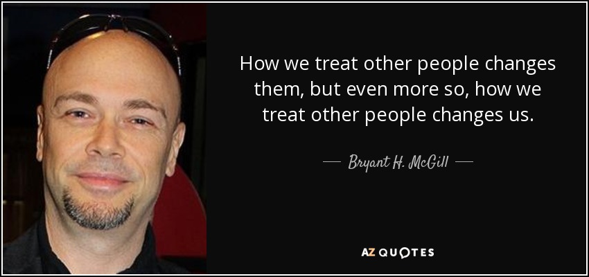How we treat other people changes them, but even more so, how we treat other people changes us. - Bryant H. McGill