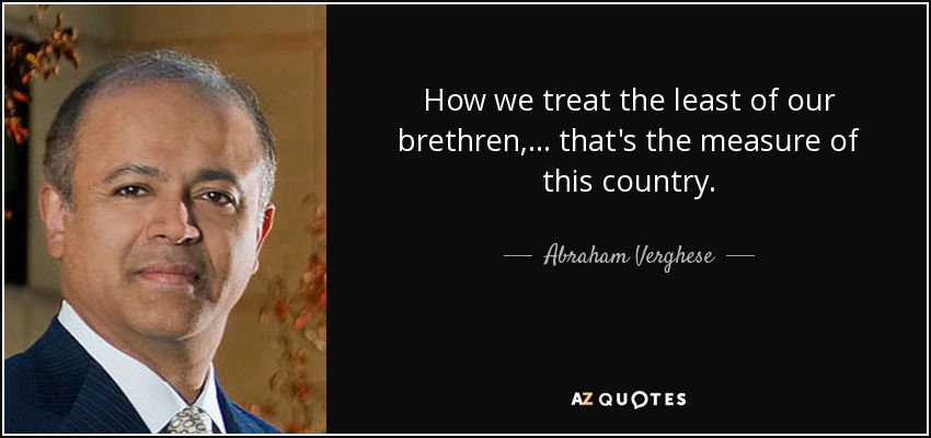 How we treat the least of our brethren,... that's the measure of this country. - Abraham Verghese
