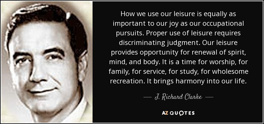 How we use our leisure is equally as important to our joy as our occupational pursuits. Proper use of leisure requires discriminating judgment. Our leisure provides opportunity for renewal of spirit, mind, and body. It is a time for worship, for family, for service, for study, for wholesome recreation. It brings harmony into our life. - J. Richard Clarke
