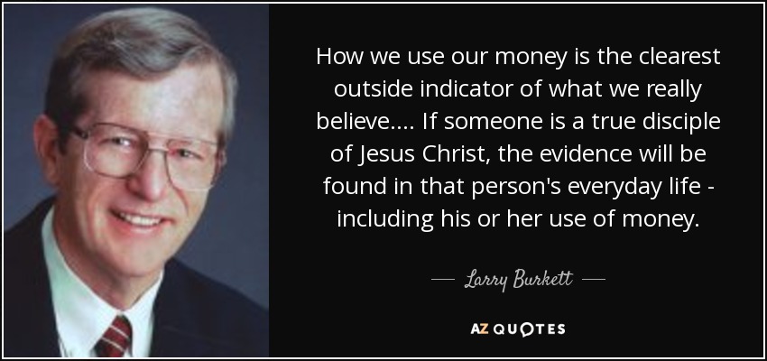How we use our money is the clearest outside indicator of what we really believe. ... If someone is a true disciple of Jesus Christ, the evidence will be found in that person's everyday life - including his or her use of money. - Larry Burkett