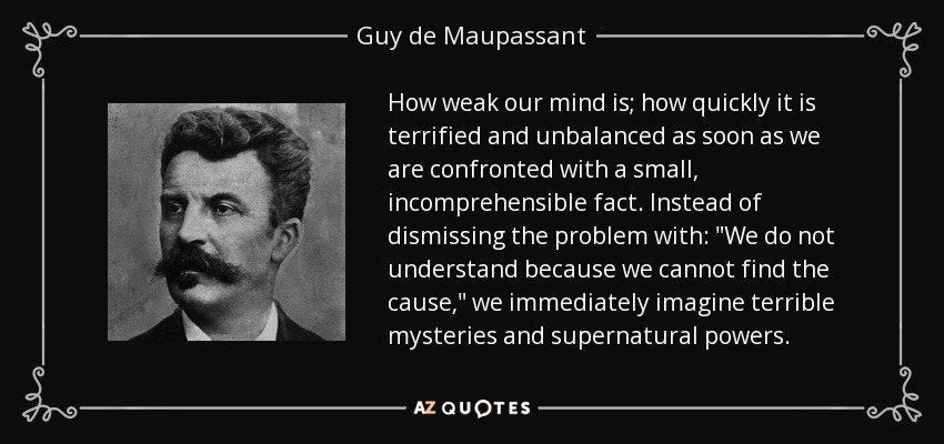How weak our mind is; how quickly it is terrified and unbalanced as soon as we are confronted with a small, incomprehensible fact. Instead of dismissing the problem with: 