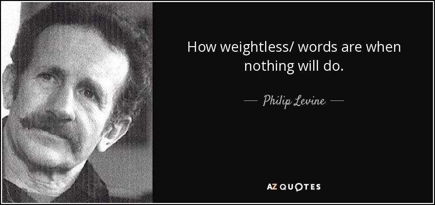 How weightless/ words are when nothing will do. - Philip Levine