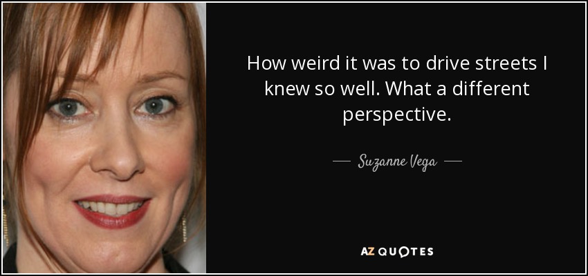 How weird it was to drive streets I knew so well. What a different perspective. - Suzanne Vega