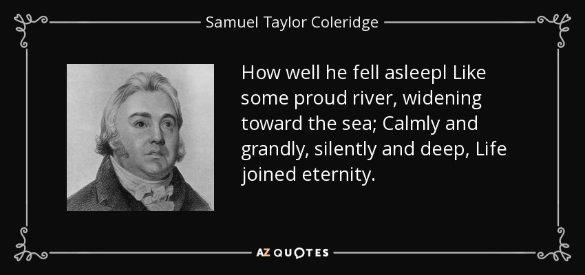 How well he fell asleepl Like some proud river, widening toward the sea; Calmly and grandly, silently and deep, Life joined eternity. - Samuel Taylor Coleridge