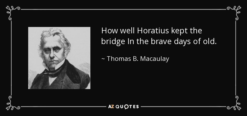 How well Horatius kept the bridge In the brave days of old. - Thomas B. Macaulay