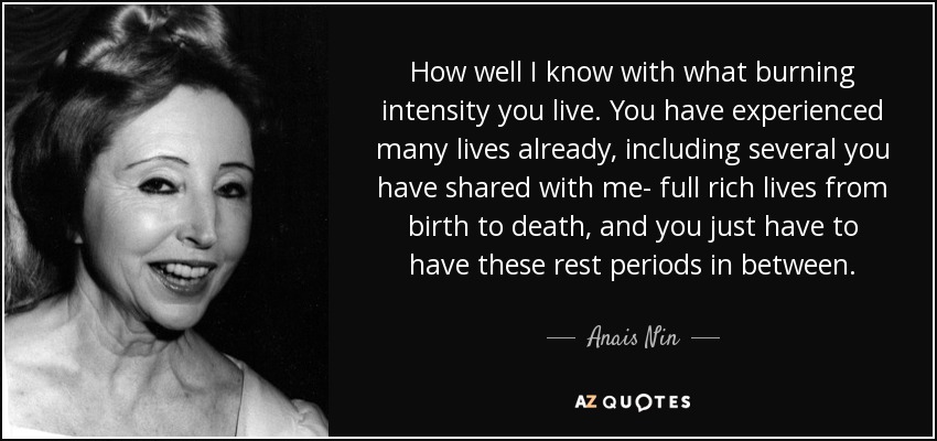 How well I know with what burning intensity you live. You have experienced many lives already, including several you have shared with me- full rich lives from birth to death, and you just have to have these rest periods in between. - Anais Nin