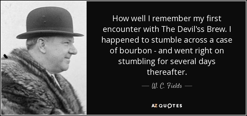 How well I remember my first encounter with The Devil'ss Brew. I happened to stumble across a case of bourbon - and went right on stumbling for several days thereafter. - W. C. Fields