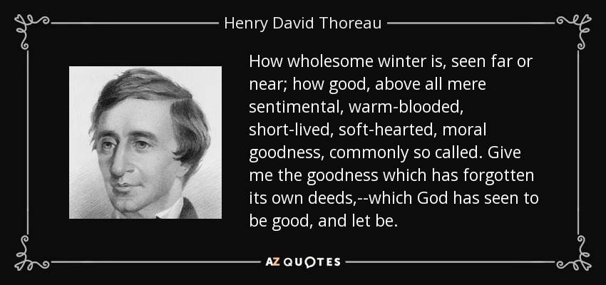 How wholesome winter is, seen far or near; how good, above all mere sentimental, warm-blooded, short-lived, soft-hearted, moral goodness, commonly so called. Give me the goodness which has forgotten its own deeds,--which God has seen to be good, and let be. - Henry David Thoreau