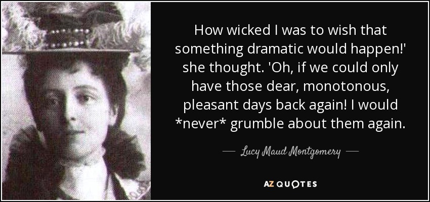How wicked I was to wish that something dramatic would happen!' she thought. 'Oh, if we could only have those dear, monotonous, pleasant days back again! I would *never* grumble about them again. - Lucy Maud Montgomery