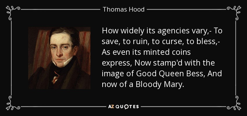 How widely its agencies vary,- To save, to ruin, to curse, to bless,- As even its minted coins express, Now stamp'd with the image of Good Queen Bess, And now of a Bloody Mary. - Thomas Hood
