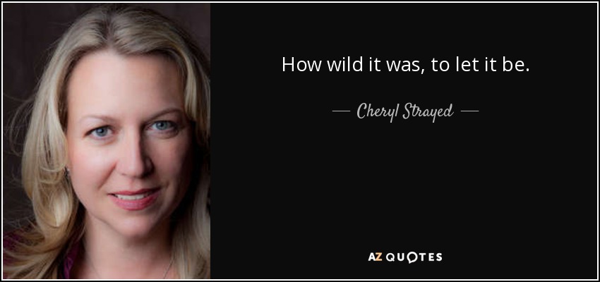 How wild it was, to let it be. - Cheryl Strayed