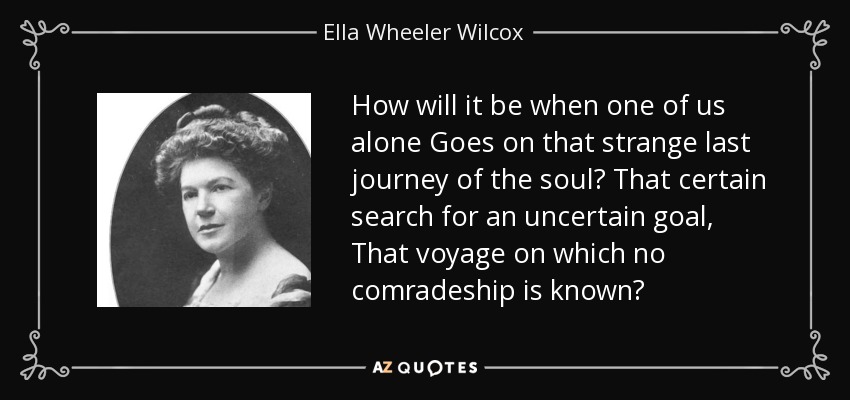 How will it be when one of us alone Goes on that strange last journey of the soul? That certain search for an uncertain goal, That voyage on which no comradeship is known? - Ella Wheeler Wilcox