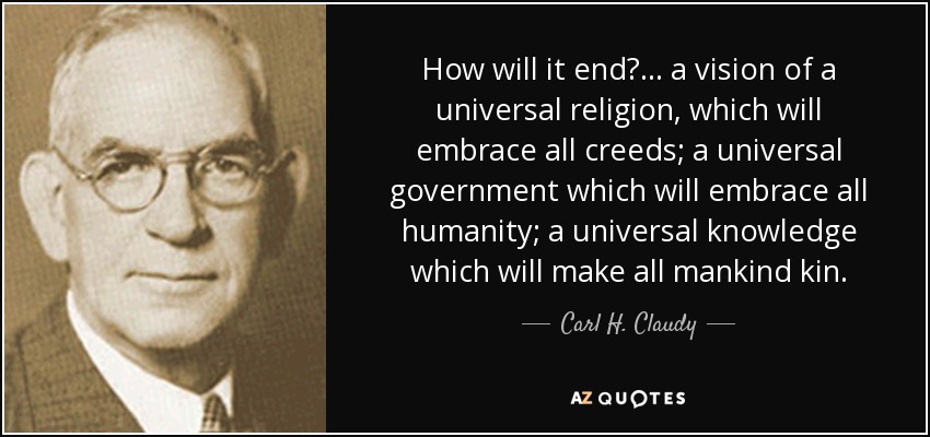 How will it end?... a vision of a universal religion, which will embrace all creeds; a universal government which will embrace all humanity; a universal knowledge which will make all mankind kin. - Carl H. Claudy
