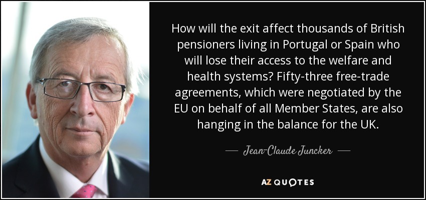 How will the exit affect thousands of British pensioners living in Portugal or Spain who will lose their access to the welfare and health systems? Fifty-three free-trade agreements, which were negotiated by the EU on behalf of all Member States, are also hanging in the balance for the UK. - Jean-Claude Juncker