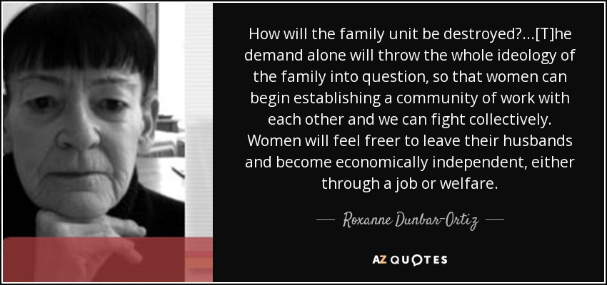 How will the family unit be destroyed? ...[T]he demand alone will throw the whole ideology of the family into question, so that women can begin establishing a community of work with each other and we can fight collectively. Women will feel freer to leave their husbands and become economically independent, either through a job or welfare. - Roxanne Dunbar-Ortiz