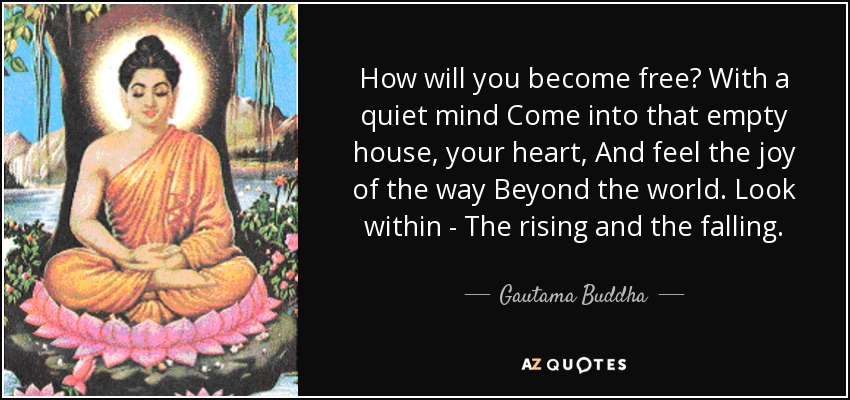 How will you become free? With a quiet mind Come into that empty house, your heart, And feel the joy of the way Beyond the world. Look within - The rising and the falling. - Gautama Buddha