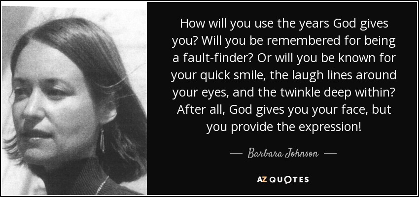 How will you use the years God gives you? Will you be remembered for being a fault-finder? Or will you be known for your quick smile, the laugh lines around your eyes, and the twinkle deep within? After all, God gives you your face, but you provide the expression! - Barbara Johnson