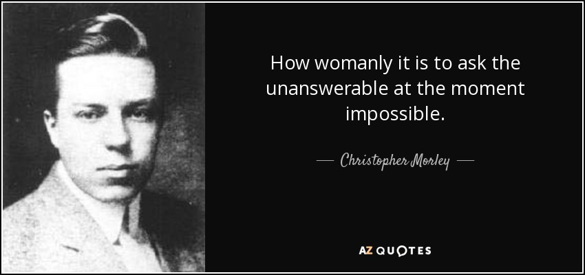 How womanly it is to ask the unanswerable at the moment impossible. - Christopher Morley