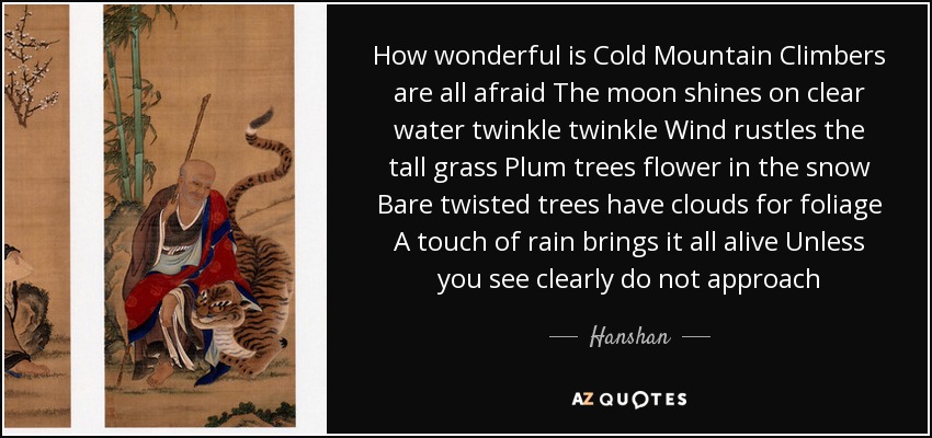 How wonderful is Cold Mountain Climbers are all afraid The moon shines on clear water twinkle twinkle Wind rustles the tall grass Plum trees flower in the snow Bare twisted trees have clouds for foliage A touch of rain brings it all alive Unless you see clearly do not approach - Hanshan