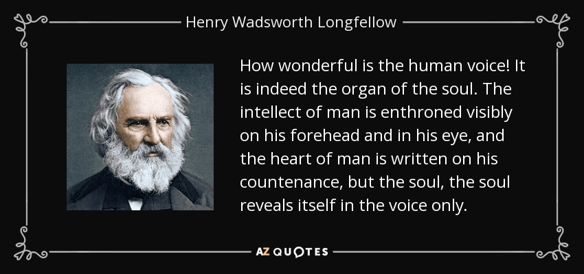 How wonderful is the human voice! It is indeed the organ of the soul. The intellect of man is enthroned visibly on his forehead and in his eye, and the heart of man is written on his countenance, but the soul, the soul reveals itself in the voice only. - Henry Wadsworth Longfellow