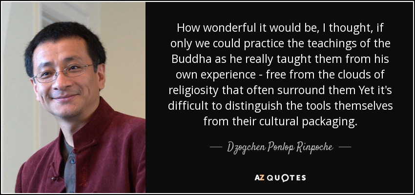 How wonderful it would be, I thought, if only we could practice the teachings of the Buddha as he really taught them from his own experience - free from the clouds of religiosity that often surround them Yet it's difficult to distinguish the tools themselves from their cultural packaging. - Dzogchen Ponlop Rinpoche