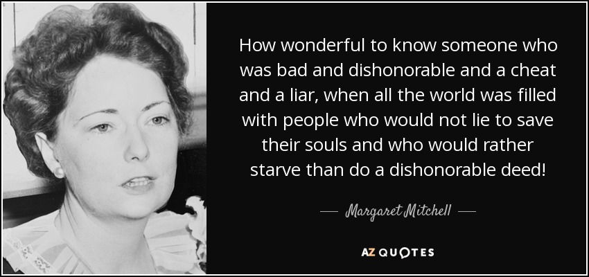 How wonderful to know someone who was bad and dishonorable and a cheat and a liar, when all the world was filled with people who would not lie to save their souls and who would rather starve than do a dishonorable deed! - Margaret Mitchell