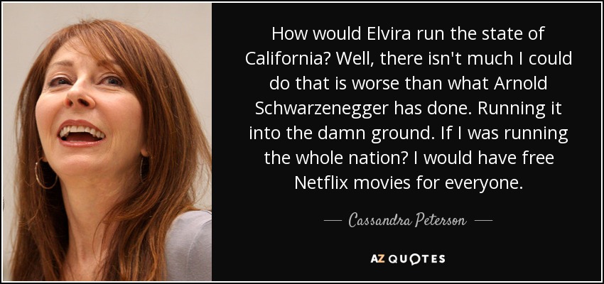 How would Elvira run the state of California? Well, there isn't much I could do that is worse than what Arnold Schwarzenegger has done. Running it into the damn ground. If I was running the whole nation? I would have free Netflix movies for everyone. - Cassandra Peterson