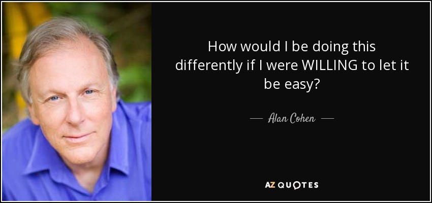 How would I be doing this differently if I were WILLING to let it be easy? - Alan Cohen