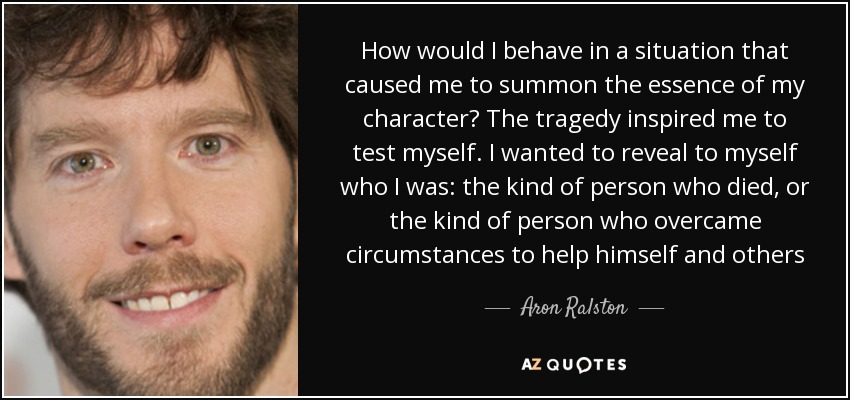 How would I behave in a situation that caused me to summon the essence of my character? The tragedy inspired me to test myself. I wanted to reveal to myself who I was: the kind of person who died, or the kind of person who overcame circumstances to help himself and others - Aron Ralston