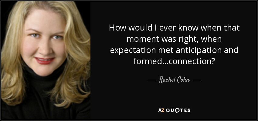 How would I ever know when that moment was right, when expectation met anticipation and formed...connection? - Rachel Cohn