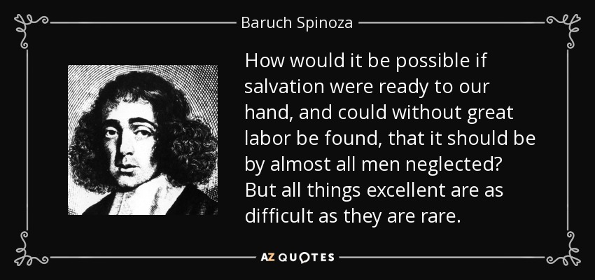 How would it be possible if salvation were ready to our hand, and could without great labor be found, that it should be by almost all men neglected? But all things excellent are as difficult as they are rare. - Baruch Spinoza