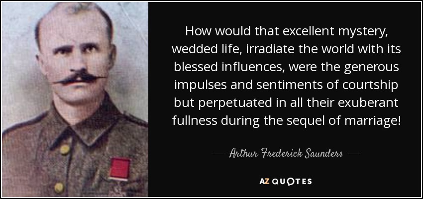 How would that excellent mystery, wedded life, irradiate the world with its blessed influences, were the generous impulses and sentiments of courtship but perpetuated in all their exuberant fullness during the sequel of marriage! - Arthur Frederick Saunders