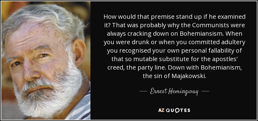 How would that premise stand up if he examined it? That was probably why the Communists were always cracking down on Bohemiansism. When you were drunk or when you committed adultery you recognised your own personal fallability of that so mutable substitute for the apostles' creed, the party line. Down with Bohemianism, the sin of Majakowski. - Ernest Hemingway