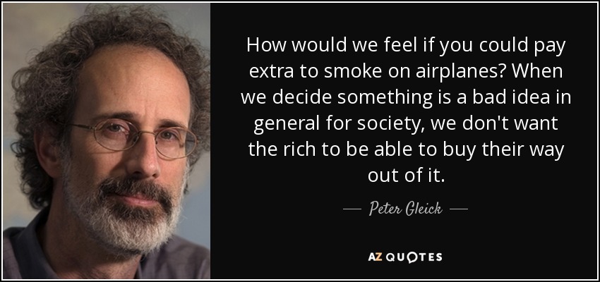 How would we feel if you could pay extra to smoke on airplanes? When we decide something is a bad idea in general for society, we don't want the rich to be able to buy their way out of it. - Peter Gleick