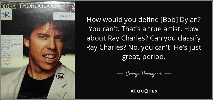 How would you define [Bob] Dylan? You can't. That's a true artist. How about Ray Charles? Can you classify Ray Charles? No, you can't. He's just great, period. - George Thorogood