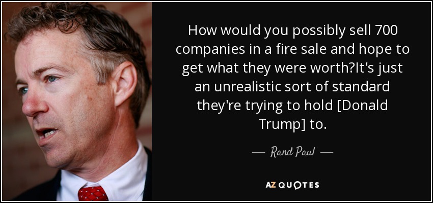 How would you possibly sell 700 companies in a fire sale and hope to get what they were worth?It's just an unrealistic sort of standard they're trying to hold [Donald Trump] to. - Rand Paul