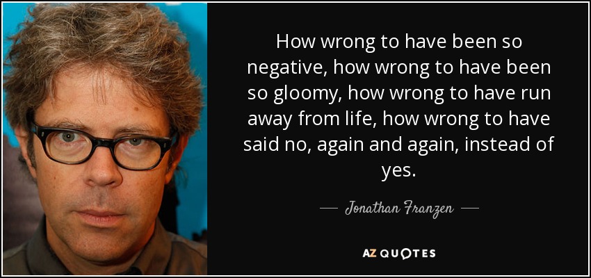 How wrong to have been so negative, how wrong to have been so gloomy, how wrong to have run away from life, how wrong to have said no, again and again, instead of yes. - Jonathan Franzen