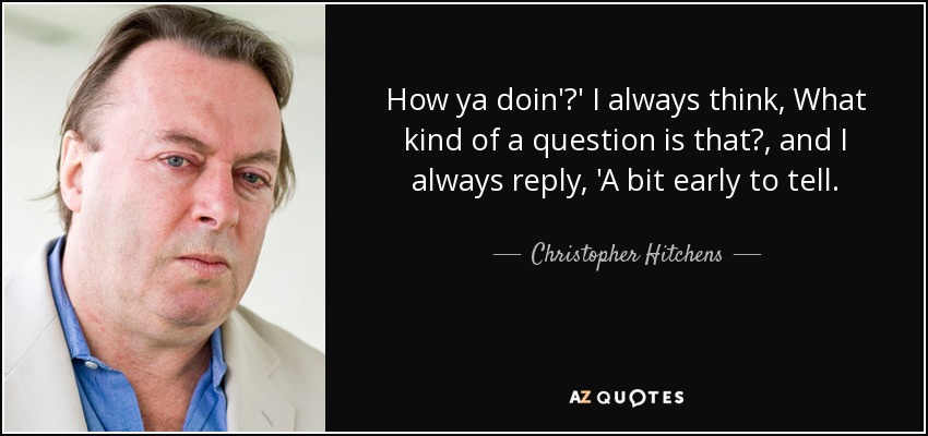 How ya doin'?' I always think, What kind of a question is that?, and I always reply, 'A bit early to tell. - Christopher Hitchens